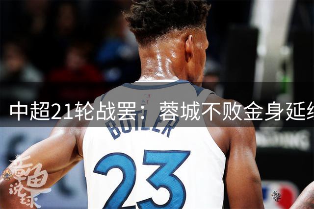 中超21轮战罢：蓉城不败金身延续 西海岸德比胜利跃居次席