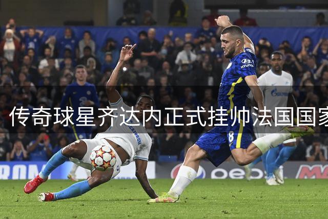 传奇球星齐达内正式挂帅法国国家队 剑指2028欧洲杯与2030世界杯