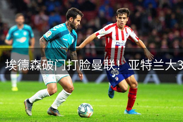 埃德森破门打脸曼联！亚特兰大3-2逆转夜巴西中场强势回归