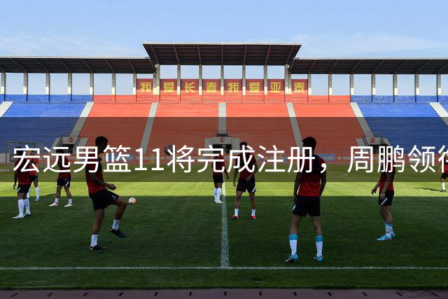 宏远男篮11将完成注册，周鹏领衔新赛季阵容