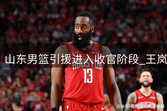 山东男篮引援进入收官阶段 王岚嵚加盟在即