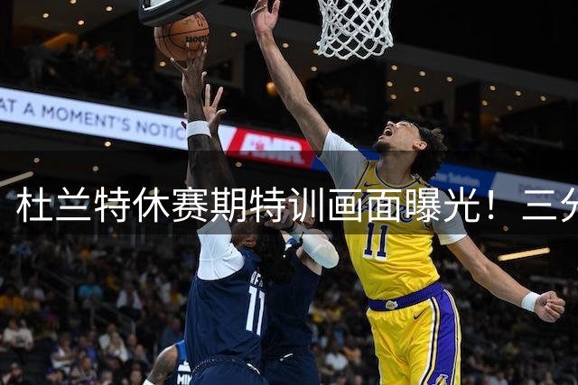 杜兰特休赛期特训画面曝光！三分连中+背身单打尽显巅峰状态
