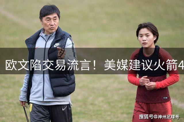 欧文陷交易流言！美媒建议火箭4换2组四巨：杜欧时隔四年再聚首冲冠