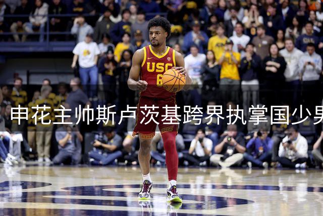 申花主帅斯卢茨基跨界执掌国少男足与全运女队，俱乐部迎重大转型