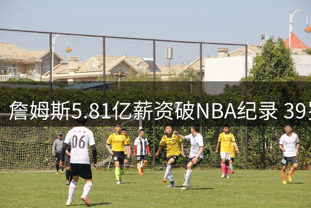 詹姆斯5.81亿薪资破NBA纪录 39岁转战费城续写财富传奇