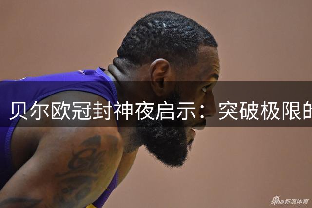 贝尔欧冠封神夜启示：突破极限的瞬间如何重塑人生格局