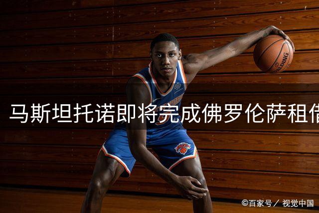 马斯坦托诺即将完成佛罗伦萨租借，2027年6月合约锁定