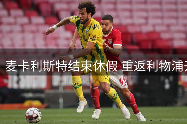 麦卡利斯特结束休假 重返利物浦开启新赛季备战