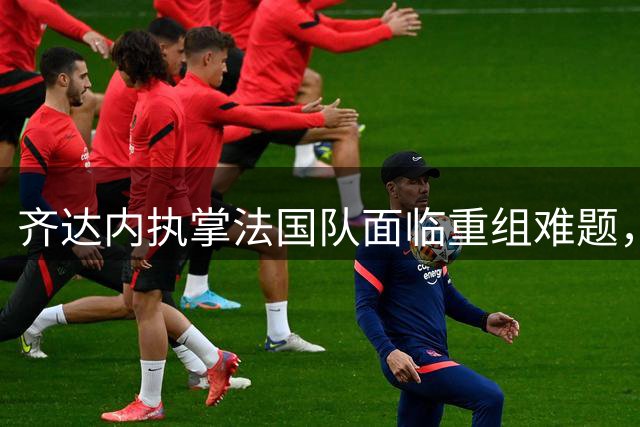 齐达内执掌法国队面临重组难题，德尚离职曝更衣室深层矛盾